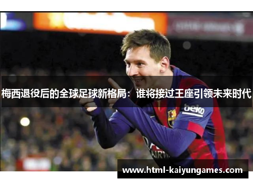 梅西退役后的全球足球新格局：谁将接过王座引领未来时代