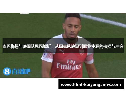 奥巴梅扬与法国队恩怨解析:从国家队决裂到职业生涯的抉择与冲突 奥巴梅扬与法国队恩怨解析:从国家队决裂到职业生涯的抉择与冲突